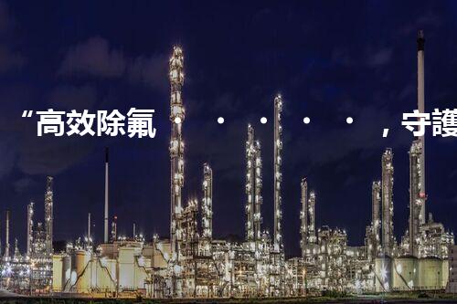 “高效除氟，守護碧水藍天——廢水中氟離子處理新篇章”